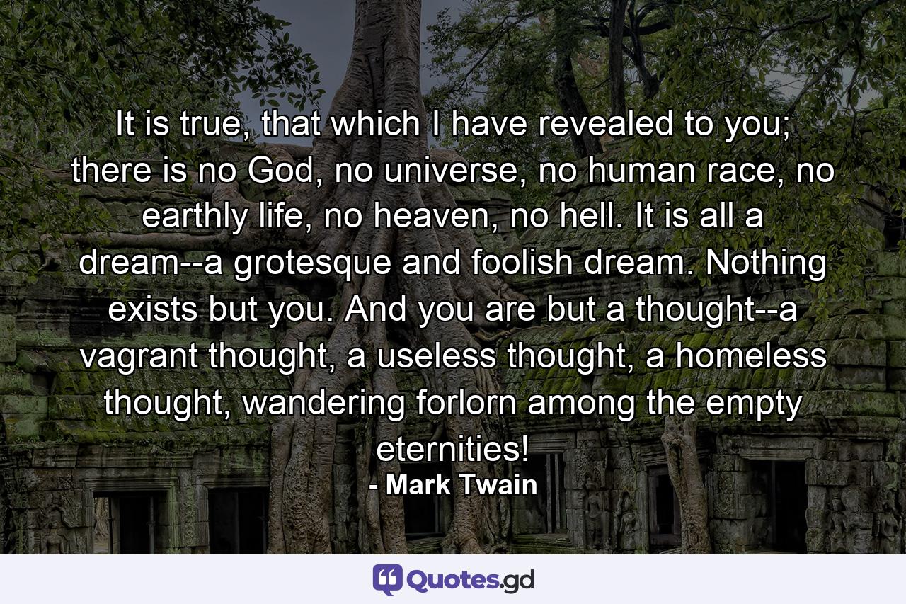 It is true, that which I have revealed to you; there is no God, no universe, no human race, no earthly life, no heaven, no hell. It is all a dream--a grotesque and foolish dream. Nothing exists but you. And you are but a thought--a vagrant thought, a useless thought, a homeless thought, wandering forlorn among the empty eternities! - Quote by Mark Twain