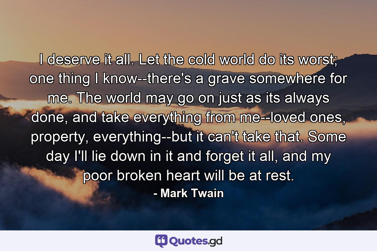 I deserve it all. Let the cold world do its worst; one thing I know--there's a grave somewhere for me. The world may go on just as its always done, and take everything from me--loved ones, property, everything--but it can't take that. Some day I'll lie down in it and forget it all, and my poor broken heart will be at rest. - Quote by Mark Twain