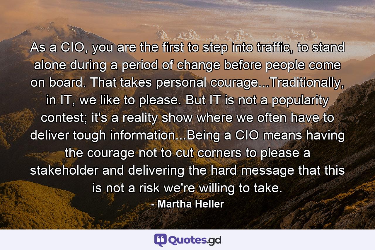 As a CIO, you are the first to step into traffic, to stand alone during a period of change before people come on board. That takes personal courage...Traditionally, in IT, we like to please. But IT is not a popularity contest; it's a reality show where we often have to deliver tough information...Being a CIO means having the courage not to cut corners to please a stakeholder and delivering the hard message that this is not a risk we're willing to take. - Quote by Martha Heller