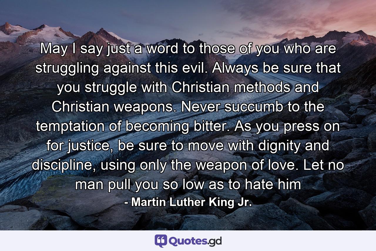 May I say just a word to those of you who are struggling against this evil. Always be sure that you struggle with Christian methods and Christian weapons. Never succumb to the temptation of becoming bitter. As you press on for justice, be sure to move with dignity and discipline, using only the weapon of love. Let no man pull you so low as to hate him - Quote by Martin Luther King Jr.