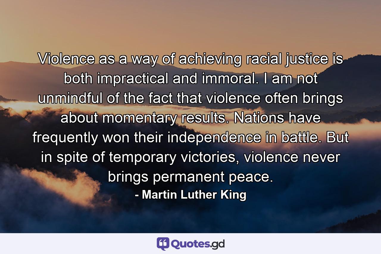 Violence as a way of achieving racial justice is both impractical and immoral. I am not unmindful of the fact that violence often brings about momentary results. Nations have frequently won their independence in battle. But in spite of temporary victories, violence never brings permanent peace. - Quote by Martin Luther King