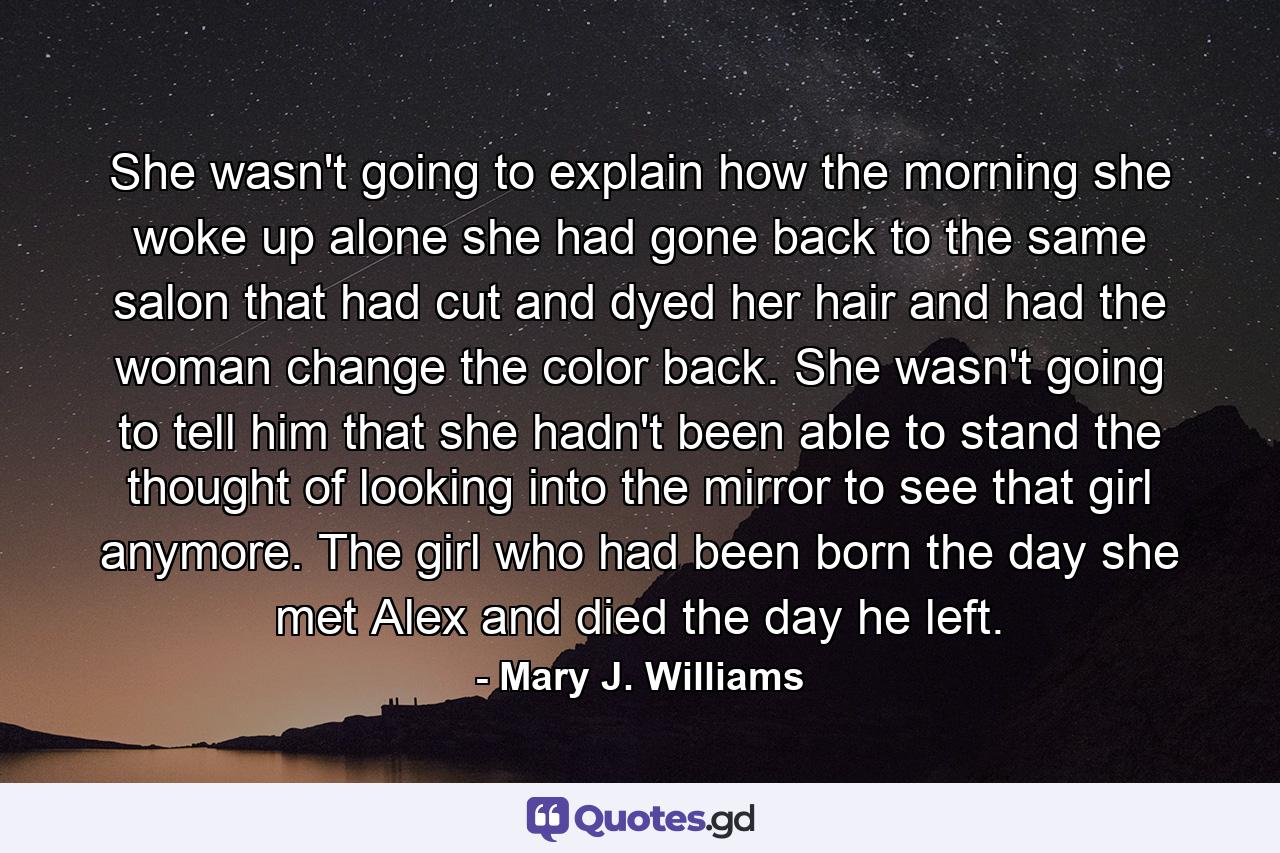 She wasn't going to explain how the morning she woke up alone she had gone back to the same salon that had cut and dyed her hair and had the woman change the color back. She wasn't going to tell him that she hadn't been able to stand the thought of looking into the mirror to see that girl anymore. The girl who had been born the day she met Alex and died the day he left. - Quote by Mary J. Williams