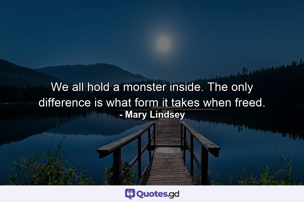 We all hold a monster inside. The only difference is what form it takes when freed. - Quote by Mary Lindsey