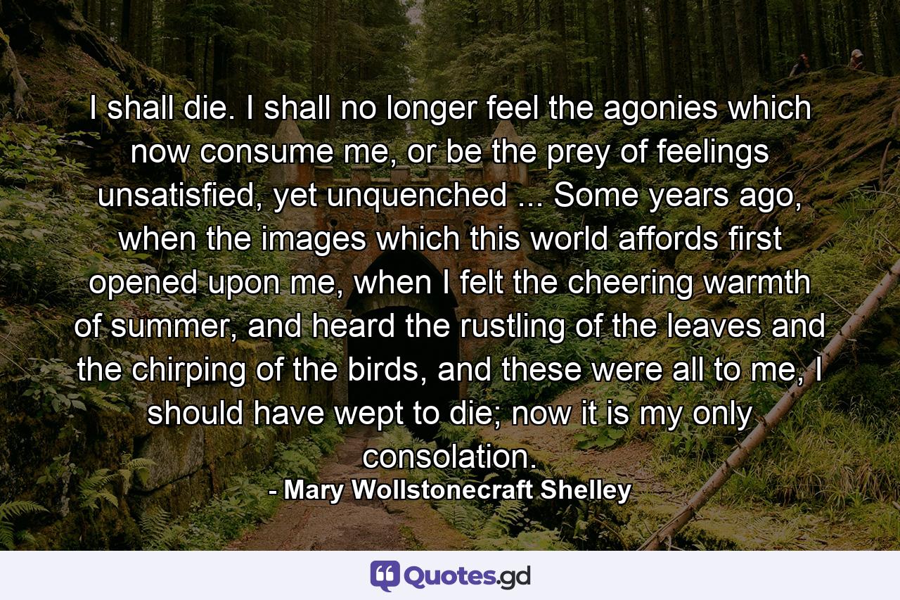 I shall die. I shall no longer feel the agonies which now consume me, or be the prey of feelings unsatisfied, yet unquenched ... Some years ago, when the images which this world affords first opened upon me, when I felt the cheering warmth of summer, and heard the rustling of the leaves and the chirping of the birds, and these were all to me, I should have wept to die; now it is my only consolation. - Quote by Mary Wollstonecraft Shelley