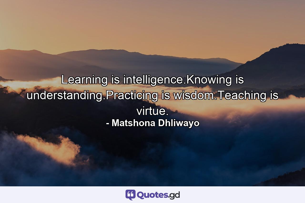 Learning is intelligence.Knowing is understanding.Practicing is wisdom.Teaching is virtue. - Quote by Matshona Dhliwayo