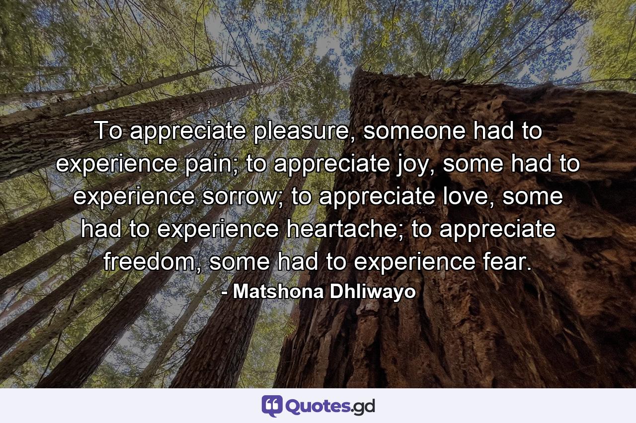 To appreciate pleasure, someone had to experience pain; to appreciate joy, some had to experience sorrow; to appreciate love, some had to experience heartache; to appreciate freedom, some had to experience fear. - Quote by Matshona Dhliwayo