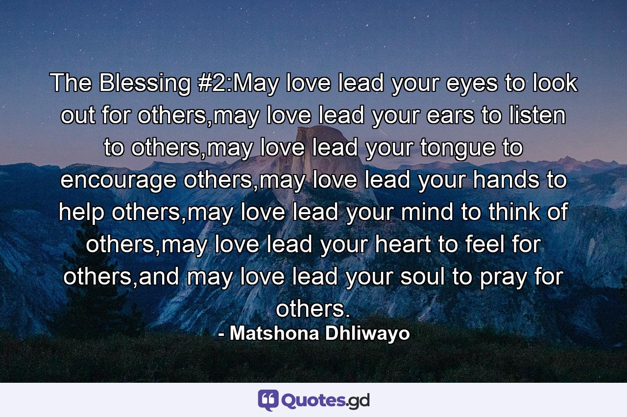 The Blessing #2:May love lead your eyes to look out for others,may love lead your ears to listen to others,may love lead your tongue to encourage others,may love lead your hands to help others,may love lead your mind to think of others,may love lead your heart to feel for others,and may love lead your soul to pray for others. - Quote by Matshona Dhliwayo