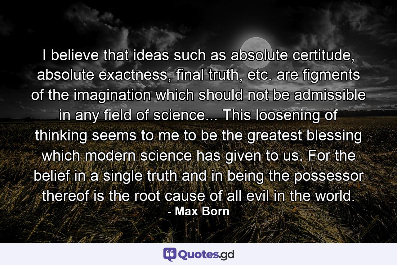 I believe that ideas such as absolute certitude, absolute exactness, final truth, etc. are figments of the imagination which should not be admissible in any field of science... This loosening of thinking seems to me to be the greatest blessing which modern science has given to us. For the belief in a single truth and in being the possessor thereof is the root cause of all evil in the world. - Quote by Max Born