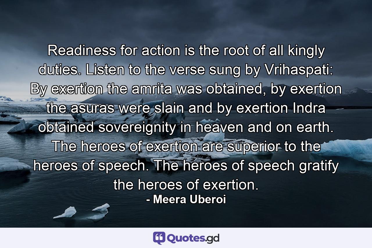 Readiness for action is the root of all kingly duties. Listen to the verse sung by Vrihaspati: By exertion the amrita was obtained, by exertion the asuras were slain and by exertion Indra obtained sovereignity in heaven and on earth. The heroes of exertion are superior to the heroes of speech. The heroes of speech gratify the heroes of exertion. - Quote by Meera Uberoi