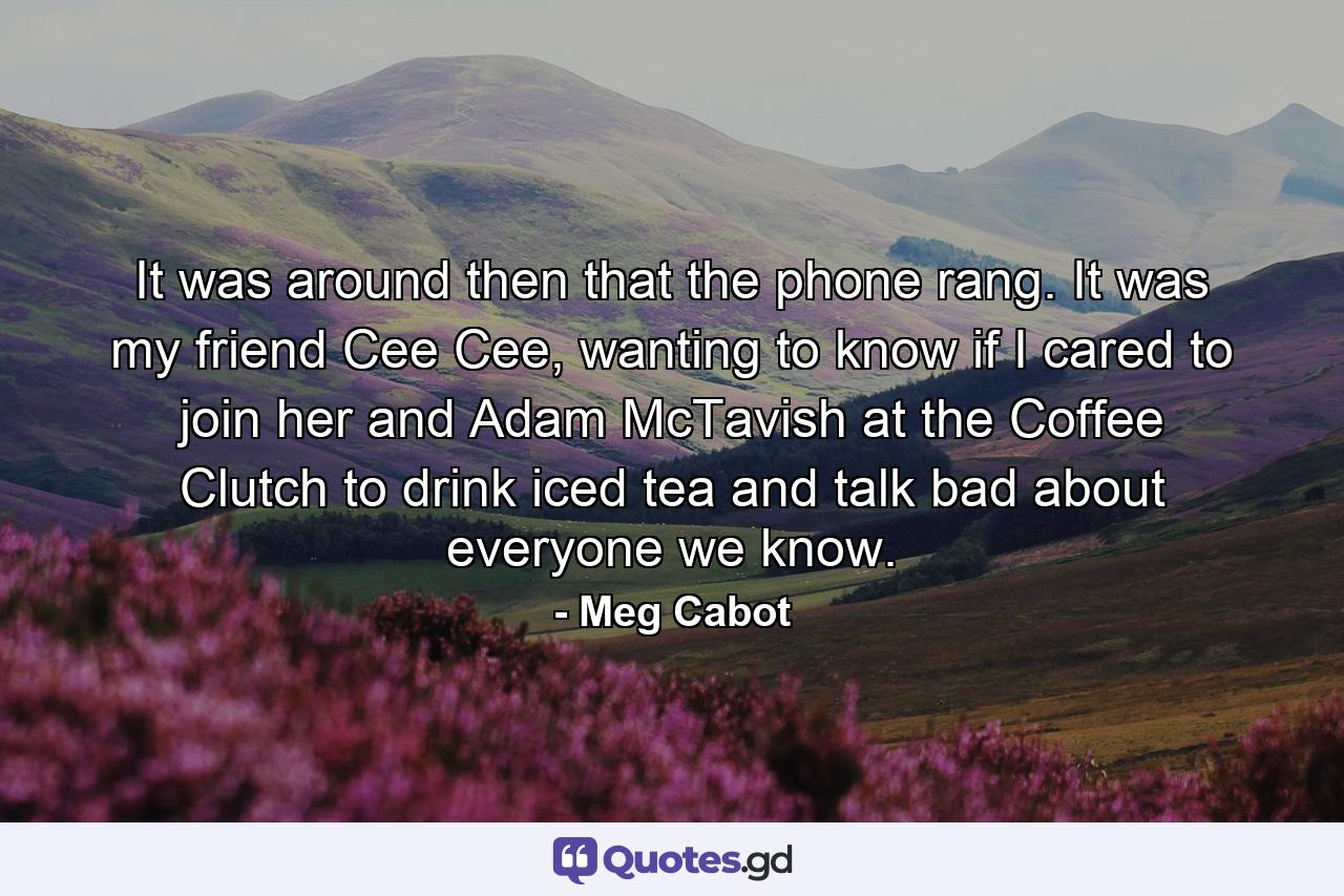 It was around then that the phone rang. It was my friend Cee Cee, wanting to know if I cared to join her and Adam McTavish at the Coffee Clutch to drink iced tea and talk bad about everyone we know. - Quote by Meg Cabot