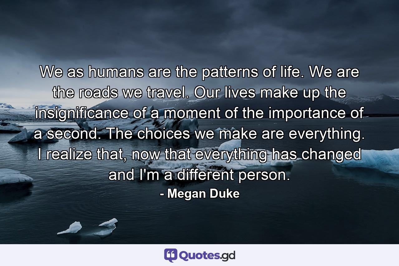 We as humans are the patterns of life. We are the roads we travel. Our lives make up the insignificance of a moment of the importance of a second. The choices we make are everything. I realize that, now that everything has changed and I'm a different person. - Quote by Megan Duke