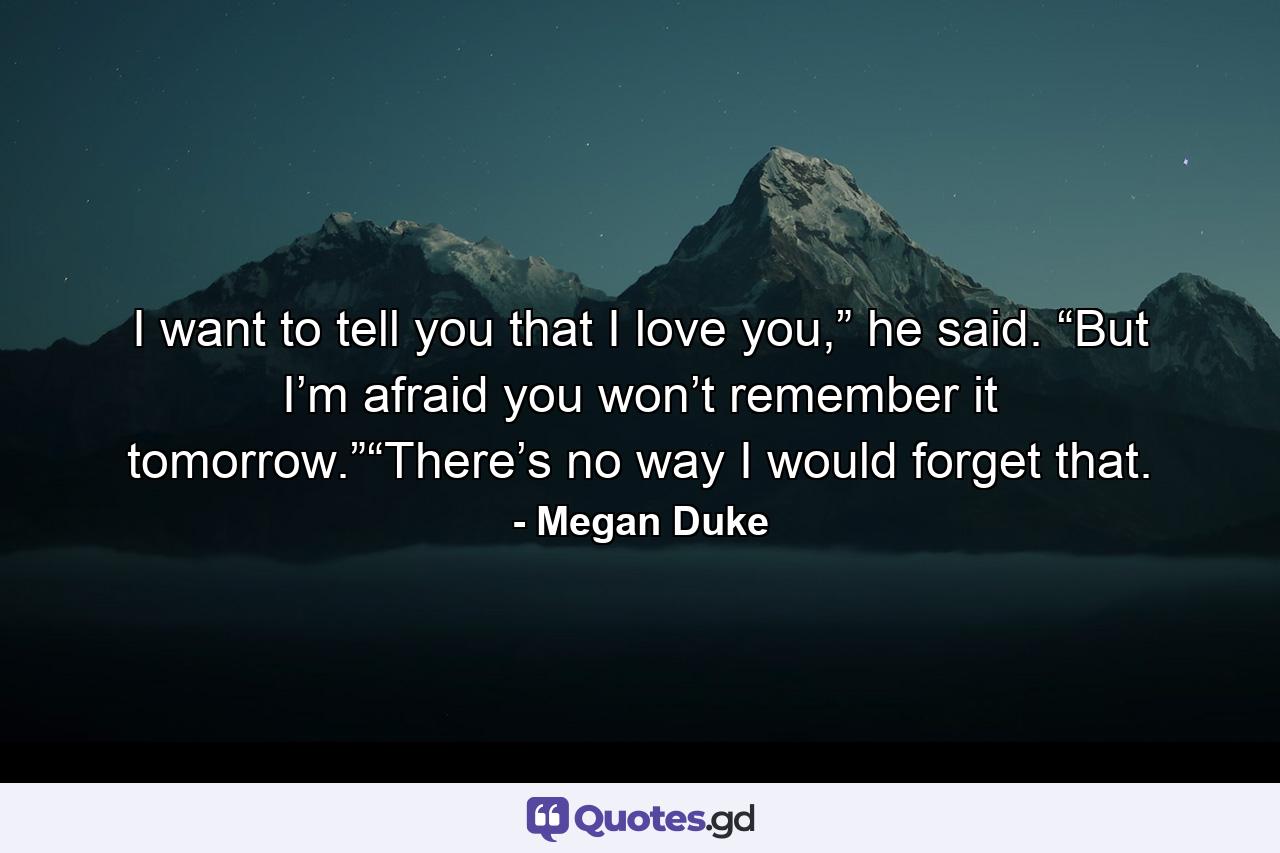 I want to tell you that I love you,” he said. “But I’m afraid you won’t remember it tomorrow.”“There’s no way I would forget that. - Quote by Megan Duke