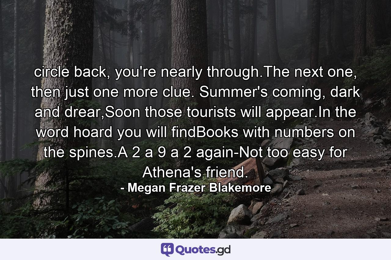 circle back, you're nearly through.The next one, then just one more clue. Summer's coming, dark and drear,Soon those tourists will appear.In the word hoard you will findBooks with numbers on the spines.A 2 a 9 a 2 again-Not too easy for Athena's friend. - Quote by Megan Frazer Blakemore