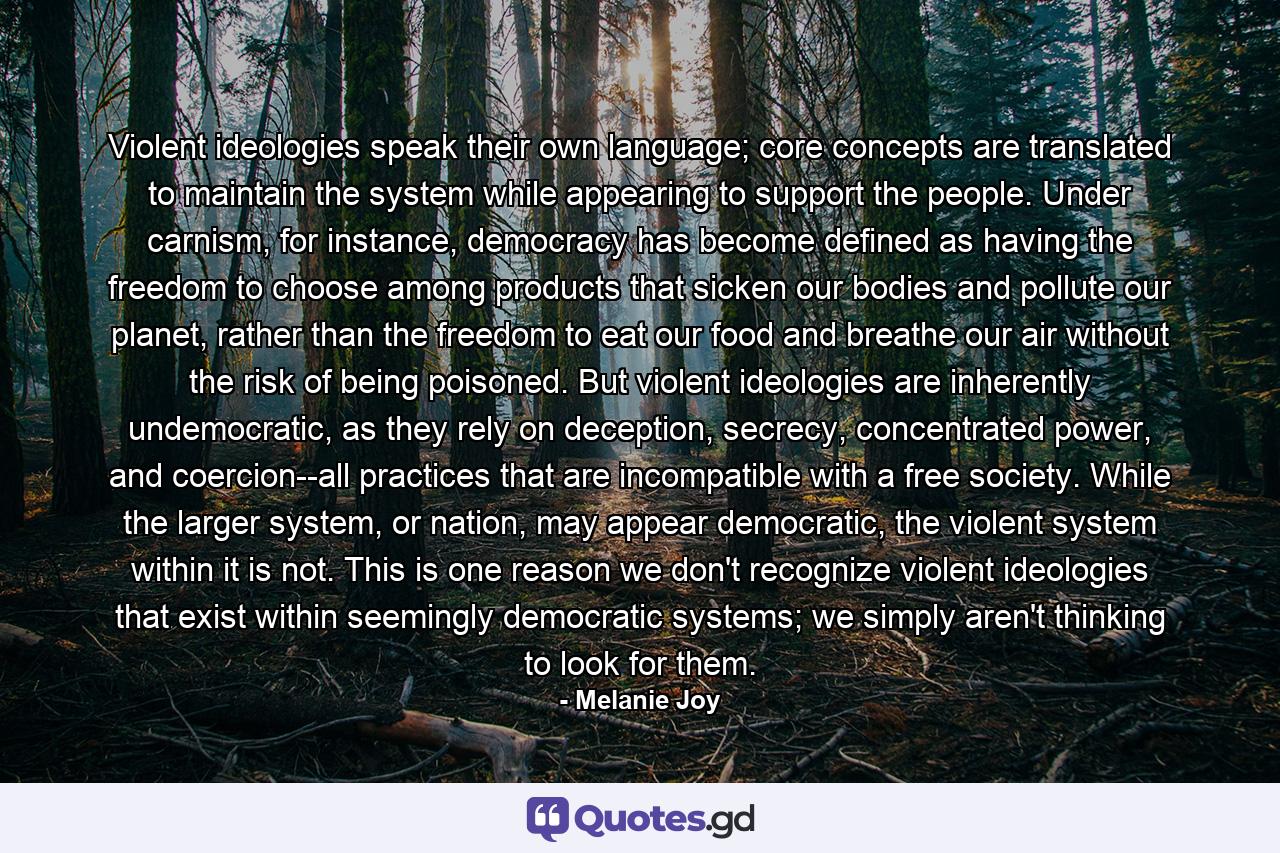 Violent ideologies speak their own language; core concepts are translated to maintain the system while appearing to support the people. Under carnism, for instance, democracy has become defined as having the freedom to choose among products that sicken our bodies and pollute our planet, rather than the freedom to eat our food and breathe our air without the risk of being poisoned. But violent ideologies are inherently undemocratic, as they rely on deception, secrecy, concentrated power, and coercion--all practices that are incompatible with a free society. While the larger system, or nation, may appear democratic, the violent system within it is not. This is one reason we don't recognize violent ideologies that exist within seemingly democratic systems; we simply aren't thinking to look for them. - Quote by Melanie Joy