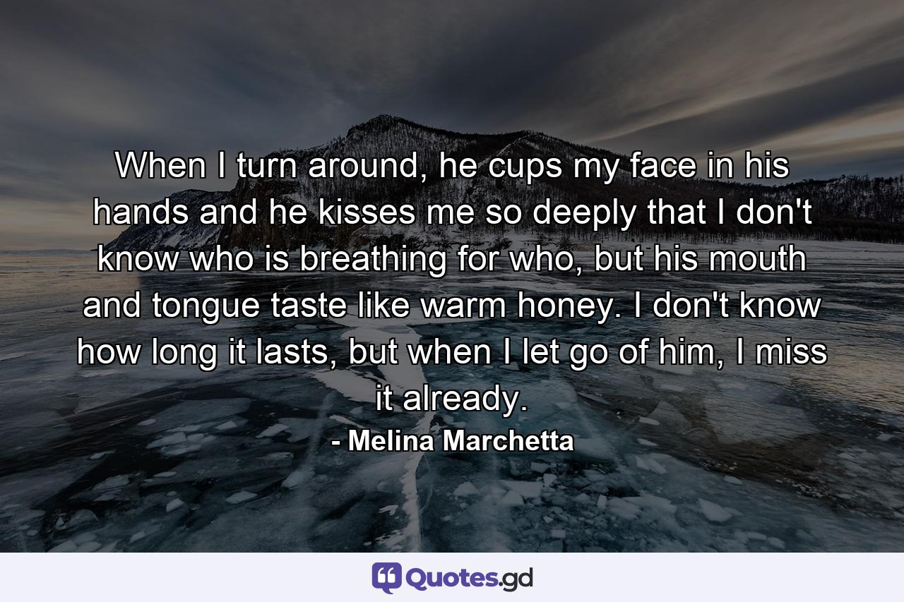 When I turn around, he cups my face in his hands and he kisses me so deeply that I don't know who is breathing for who, but his mouth and tongue taste like warm honey. I don't know how long it lasts, but when I let go of him, I miss it already. - Quote by Melina Marchetta