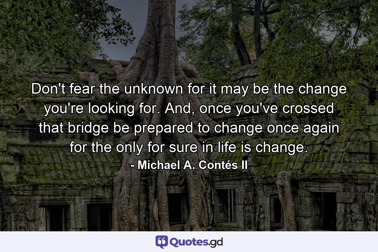 Don't fear the unknown for it may be the change you're looking for. And, once you've crossed that bridge be prepared to change once again for the only for sure in life is change. - Quote by Michael A. Contés II