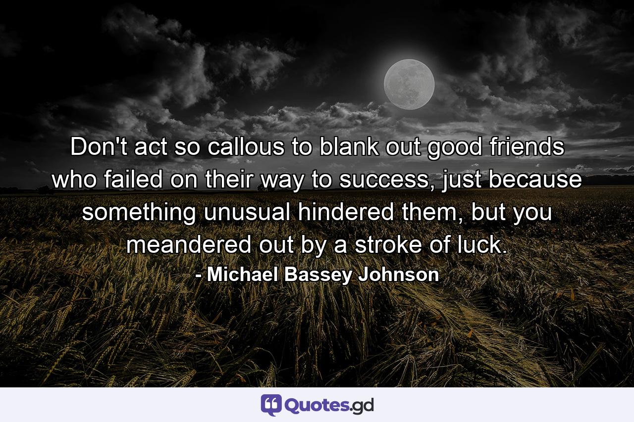 Don't act so callous to blank out good friends who failed on their way to success, just because something unusual hindered them, but you meandered out by a stroke of luck. - Quote by Michael Bassey Johnson