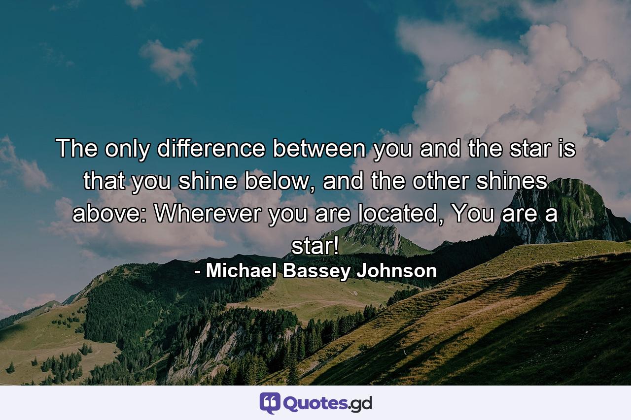 The only difference between you and the star is that you shine below, and the other shines above: Wherever you are located, You are a star! - Quote by Michael Bassey Johnson