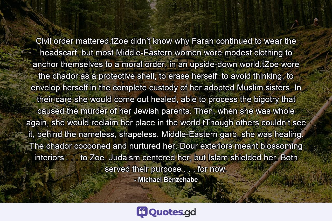 Civil order mattered.tZoe didn’t know why Farah continued to wear the headscarf, but most Middle-Eastern women wore modest clothing to anchor themselves to a moral order, in an upside-down world.tZoe wore the chador as a protective shell, to erase herself, to avoid thinking, to envelop herself in the complete custody of her adopted Muslim sisters. In their care she would come out healed, able to process the bigotry that caused the murder of her Jewish parents. Then, when she was whole again, she would reclaim her place in the world.tThough others couldn’t see it, behind the nameless, shapeless, Middle-Eastern garb, she was healing. The chador cocooned and nurtured her. Dour exteriors meant blossoming interiors . . . to Zoe. Judaism centered her, but Islam shielded her. Both served their purpose . . . for now. - Quote by Michael Benzehabe