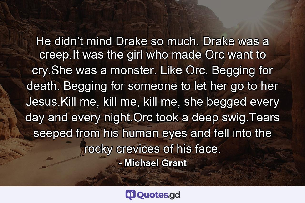 He didn’t mind Drake so much. Drake was a creep.It was the girl who made Orc want to cry.She was a monster. Like Orc. Begging for death. Begging for someone to let her go to her Jesus.Kill me, kill me, kill me, she begged every day and every night.Orc took a deep swig.Tears seeped from his human eyes and fell into the rocky crevices of his face. - Quote by Michael Grant