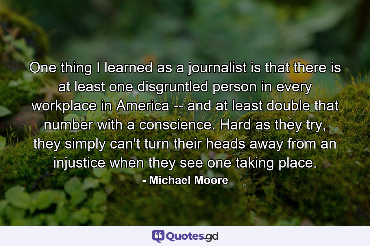 One thing I learned as a journalist is that there is at least one disgruntled person in every workplace in America -- and at least double that number with a conscience. Hard as they try, they simply can't turn their heads away from an injustice when they see one taking place. - Quote by Michael Moore