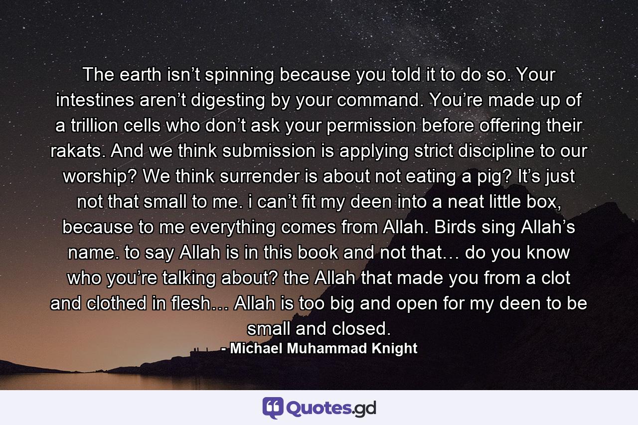 The earth isn’t spinning because you told it to do so. Your intestines aren’t digesting by your command. You’re made up of a trillion cells who don’t ask your permission before offering their rakats. And we think submission is applying strict discipline to our worship? We think surrender is about not eating a pig? It’s just not that small to me. i can’t fit my deen into a neat little box, because to me everything comes from Allah. Birds sing Allah’s name. to say Allah is in this book and not that… do you know who you’re talking about? the Allah that made you from a clot and clothed in flesh… Allah is too big and open for my deen to be small and closed. - Quote by Michael Muhammad Knight