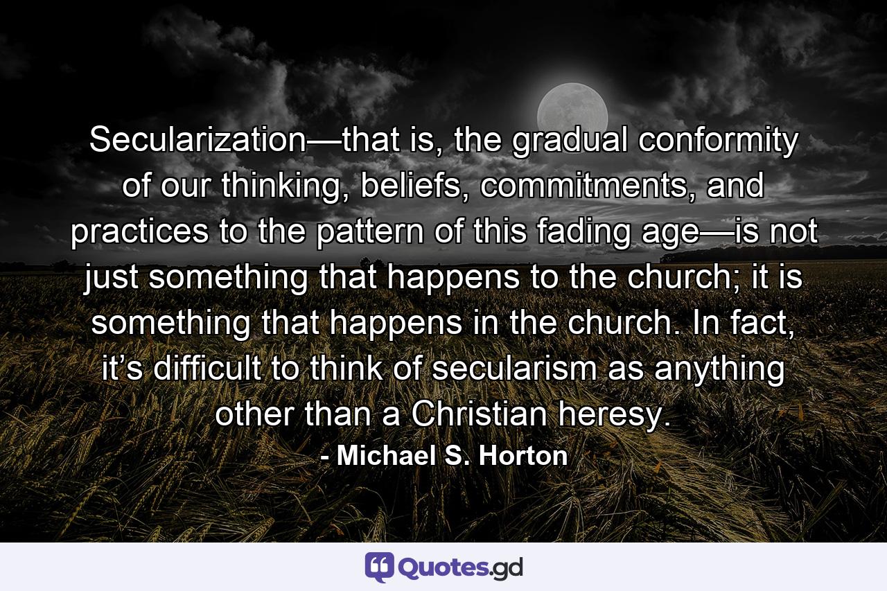 Secularization—that is, the gradual conformity of our thinking, beliefs, commitments, and practices to the pattern of this fading age—is not just something that happens to the church; it is something that happens in the church. In fact, it’s difficult to think of secularism as anything other than a Christian heresy. - Quote by Michael S. Horton