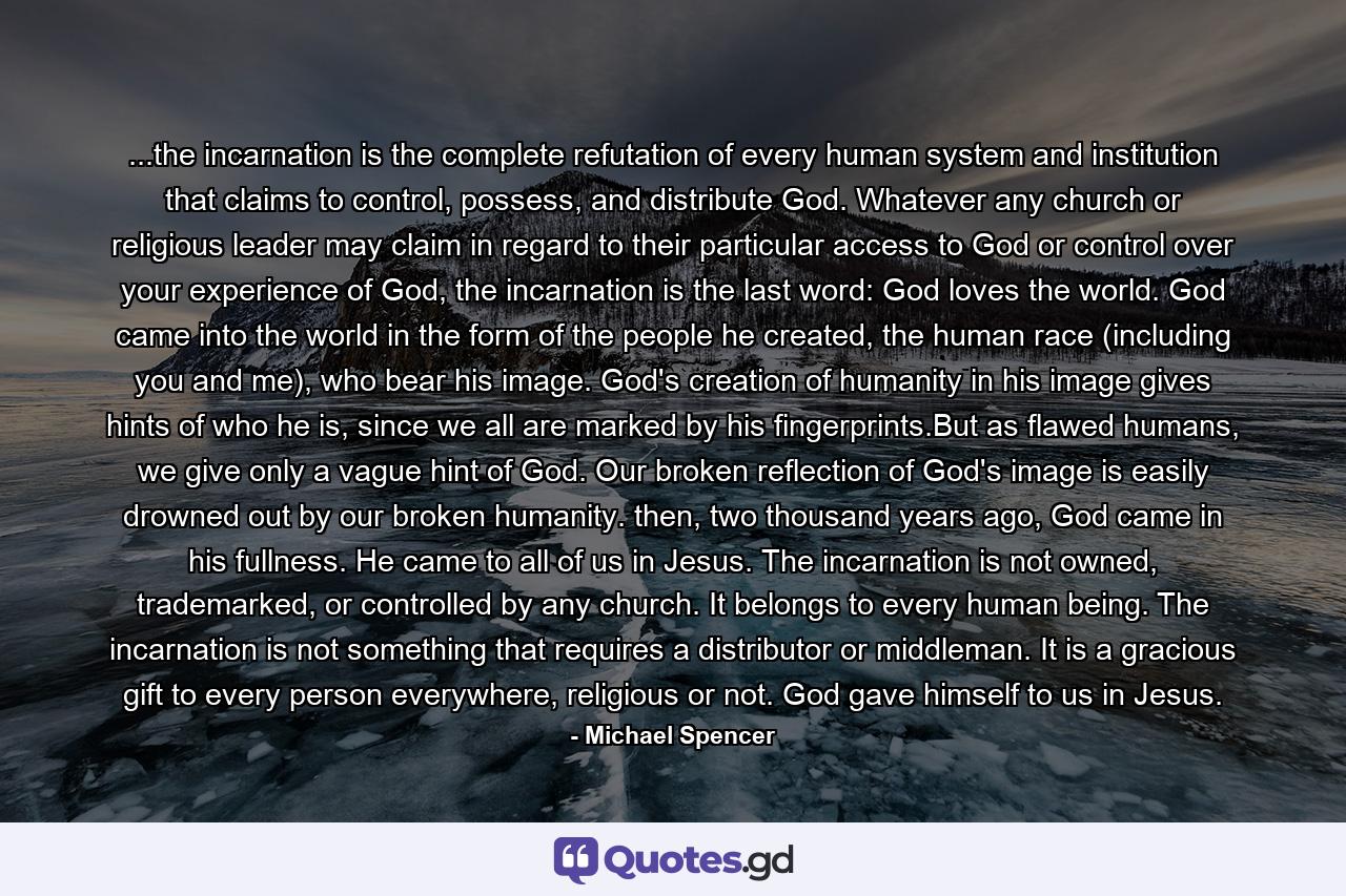 ...the incarnation is the complete refutation of every human system and institution that claims to control, possess, and distribute God. Whatever any church or religious leader may claim in regard to their particular access to God or control over your experience of God, the incarnation is the last word: God loves the world. God came into the world in the form of the people he created, the human race (including you and me), who bear his image. God's creation of humanity in his image gives hints of who he is, since we all are marked by his fingerprints.But as flawed humans, we give only a vague hint of God. Our broken reflection of God's image is easily drowned out by our broken humanity. then, two thousand years ago, God came in his fullness. He came to all of us in Jesus. The incarnation is not owned, trademarked, or controlled by any church. It belongs to every human being. The incarnation is not something that requires a distributor or middleman. It is a gracious gift to every person everywhere, religious or not. God gave himself to us in Jesus. - Quote by Michael Spencer