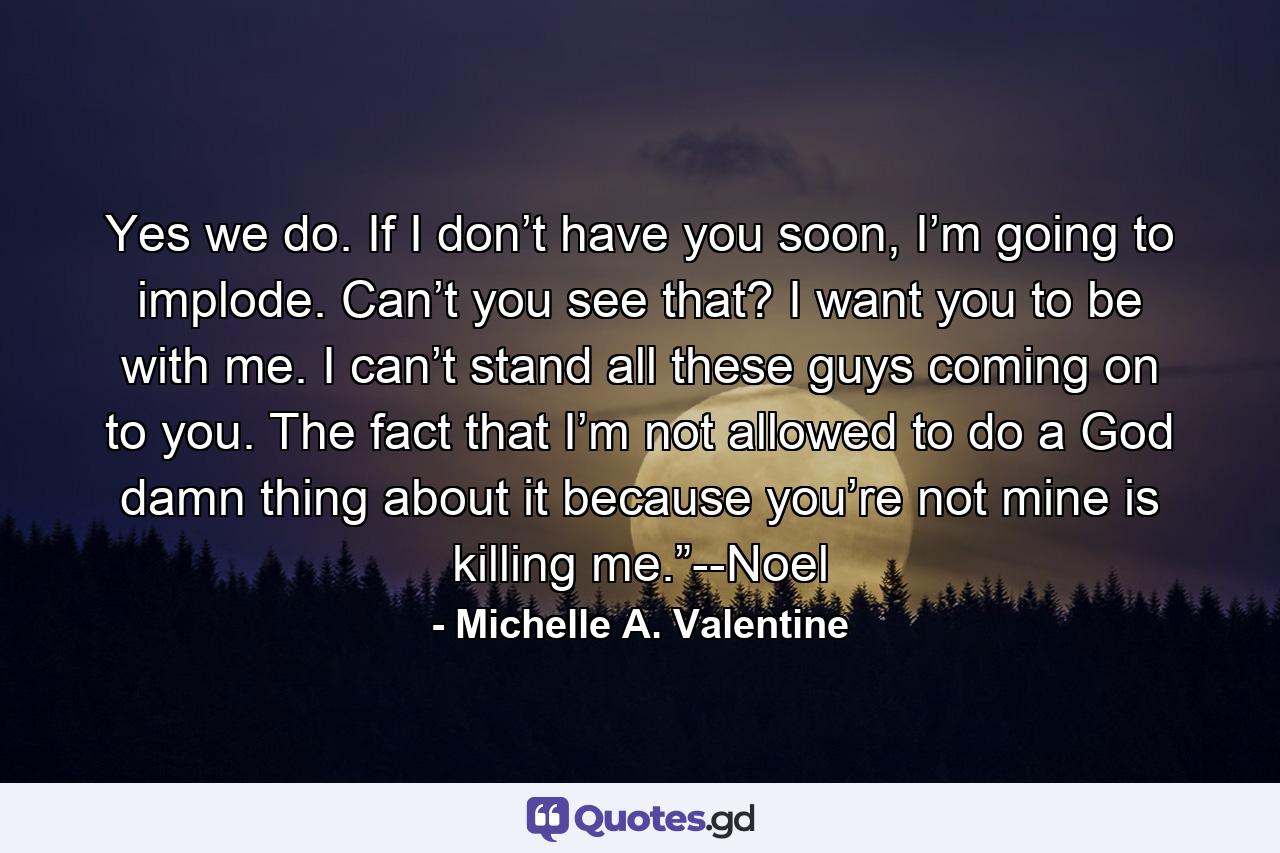 Yes we do. If I don’t have you soon, I’m going to implode. Can’t you see that? I want you to be with me. I can’t stand all these guys coming on to you. The fact that I’m not allowed to do a God damn thing about it because you’re not mine is killing me.”--Noel - Quote by Michelle A. Valentine