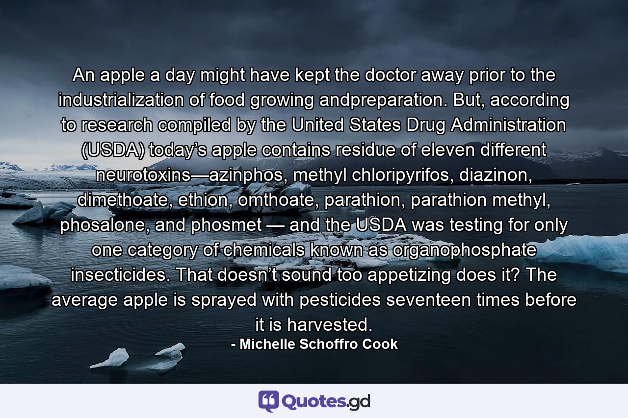 An apple a day might have kept the doctor away prior to the industrialization of food growing andpreparation. But, according to research compiled by the United States Drug Administration (USDA) today’s apple contains residue of eleven different neurotoxins—azinphos, methyl chloripyrifos, diazinon, dimethoate, ethion, omthoate, parathion, parathion methyl, phosalone, and phosmet — and the USDA was testing for only one category of chemicals known as organophosphate insecticides. That doesn’t sound too appetizing does it? The average apple is sprayed with pesticides seventeen times before it is harvested. - Quote by Michelle Schoffro Cook