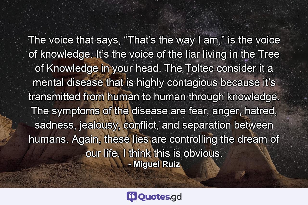 The voice that says, “That’s the way I am,” is the voice of knowledge. It’s the voice of the liar living in the Tree of Knowledge in your head. The Toltec consider it a mental disease that is highly contagious because it’s transmitted from human to human through knowledge. The symptoms of the disease are fear, anger, hatred, sadness, jealousy, conflict, and separation between humans. Again, these lies are controlling the dream of our life. I think this is obvious. - Quote by Miguel Ruiz