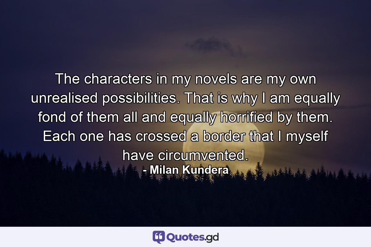 The characters in my novels are my own unrealised possibilities. That is why I am equally fond of them all and equally horrified by them. Each one has crossed a border that I myself have circumvented. - Quote by Milan Kundera