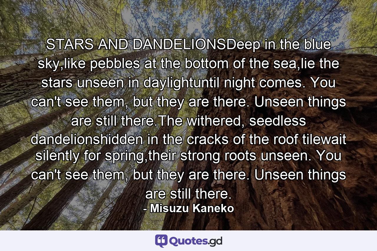 STARS AND DANDELIONSDeep in the blue sky,like pebbles at the bottom of the sea,lie the stars unseen in daylightuntil night comes. You can't see them, but they are there. Unseen things are still there.The withered, seedless dandelionshidden in the cracks of the roof tilewait silently for spring,their strong roots unseen. You can't see them, but they are there. Unseen things are still there. - Quote by Misuzu Kaneko