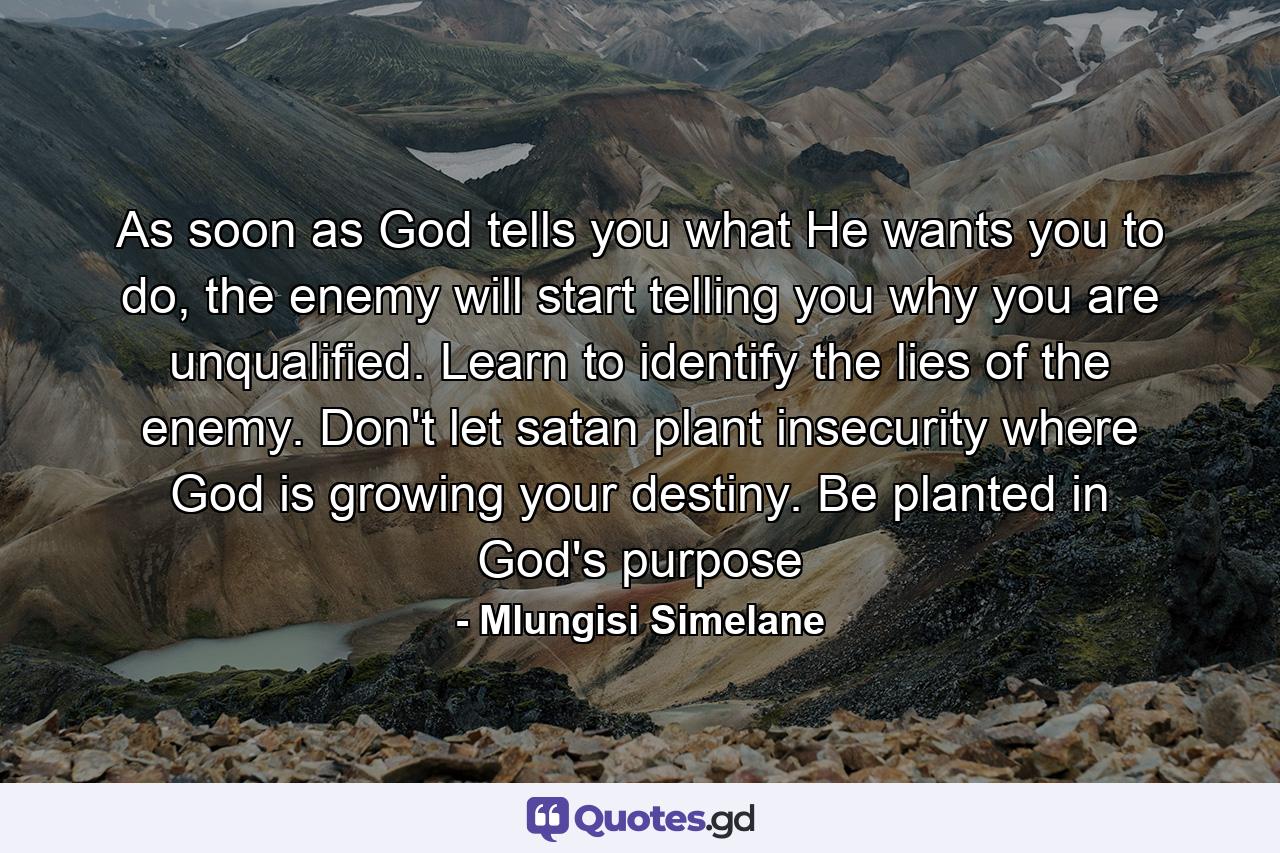 As soon as God tells you what He wants you to do, the enemy will start telling you why you are unqualified. Learn to identify the lies of the enemy. Don't let satan plant insecurity where God is growing your destiny. Be planted in God's purpose - Quote by Mlungisi Simelane