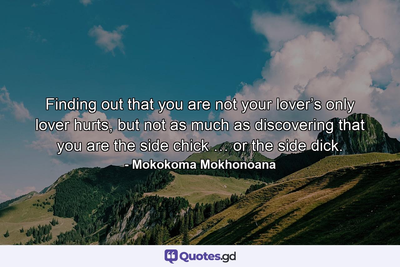 Finding out that you are not your lover’s only lover hurts, but not as much as discovering that you are the side chick … or the side dick. - Quote by Mokokoma Mokhonoana