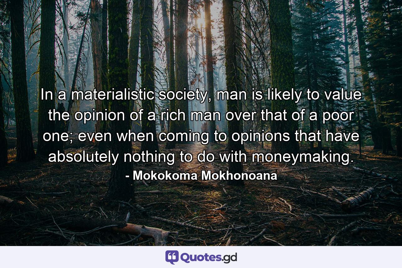 In a materialistic society, man is likely to value the opinion of a rich man over that of a poor one; even when coming to opinions that have absolutely nothing to do with moneymaking. - Quote by Mokokoma Mokhonoana