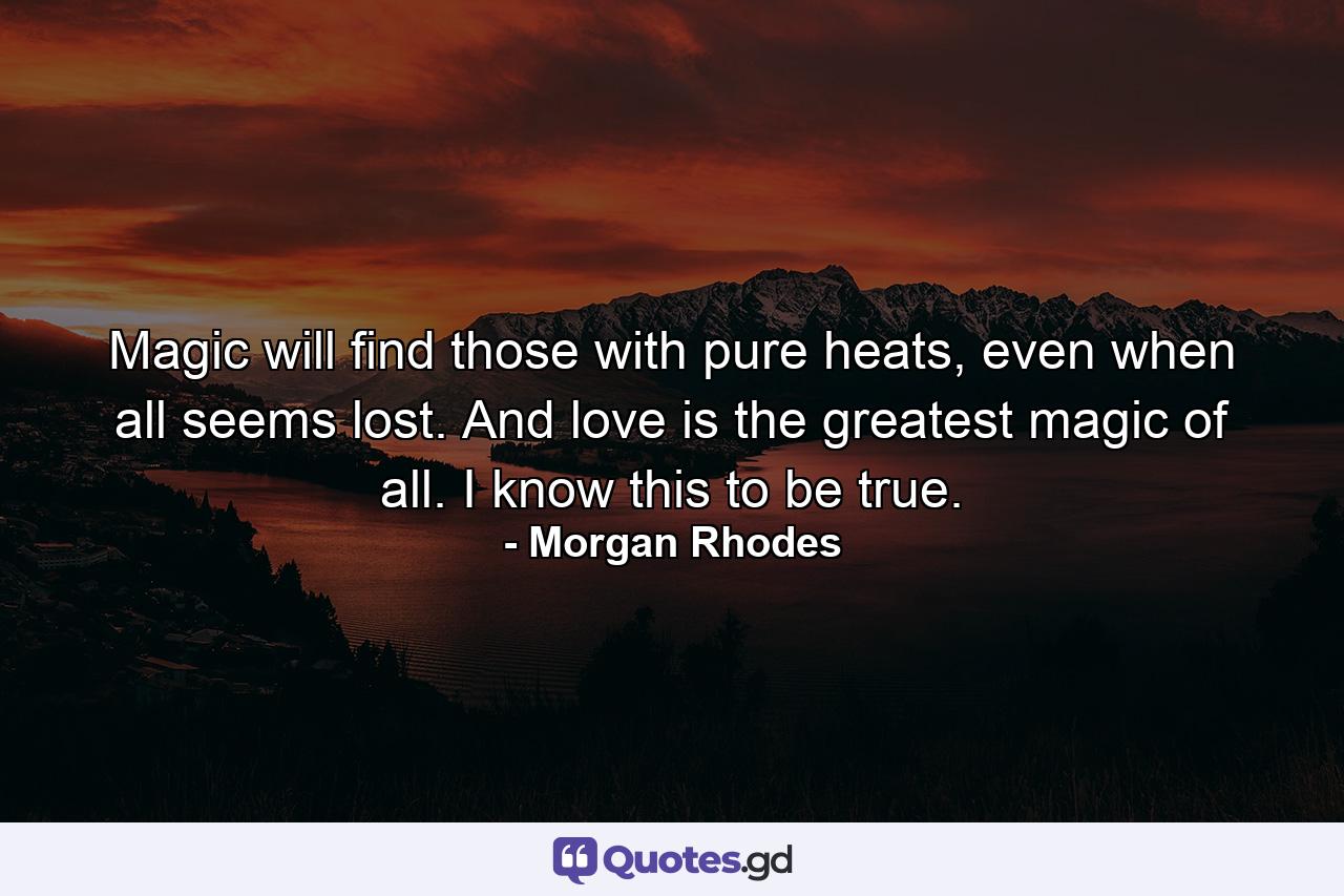 Magic will find those with pure heats, even when all seems lost. And love is the greatest magic of all. I know this to be true. - Quote by Morgan Rhodes