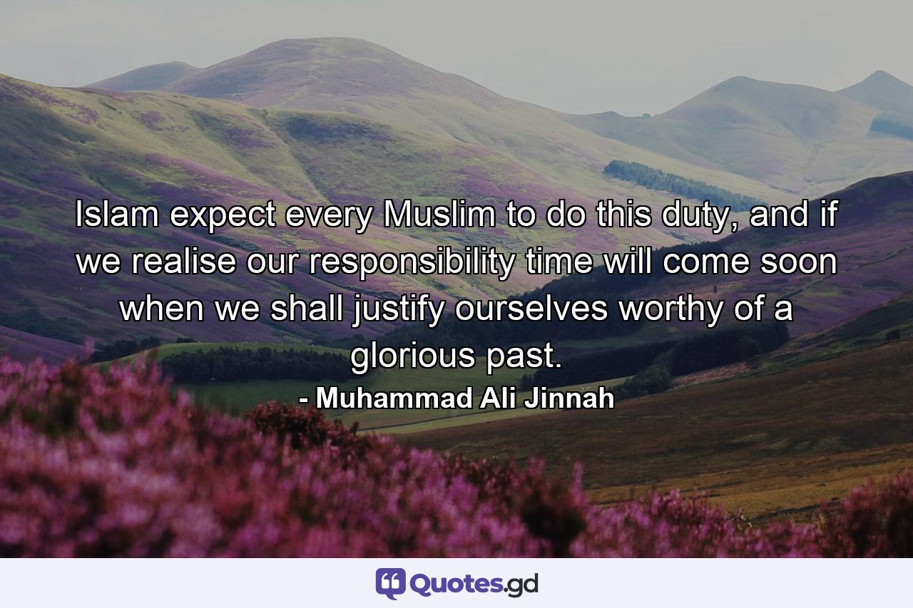 Islam expect every Muslim to do this duty, and if we realise our responsibility time will come soon when we shall justify ourselves worthy of a glorious past. - Quote by Muhammad Ali Jinnah