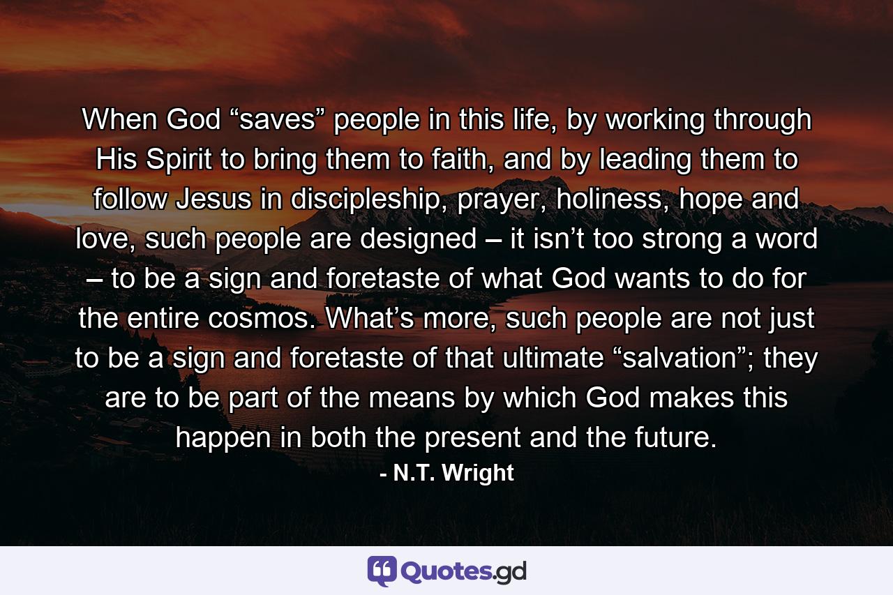 When God “saves” people in this life, by working through His Spirit to bring them to faith, and by leading them to follow Jesus in discipleship, prayer, holiness, hope and love, such people are designed – it isn’t too strong a word – to be a sign and foretaste of what God wants to do for the entire cosmos. What’s more, such people are not just to be a sign and foretaste of that ultimate “salvation”; they are to be part of the means by which God makes this happen in both the present and the future. - Quote by N.T. Wright