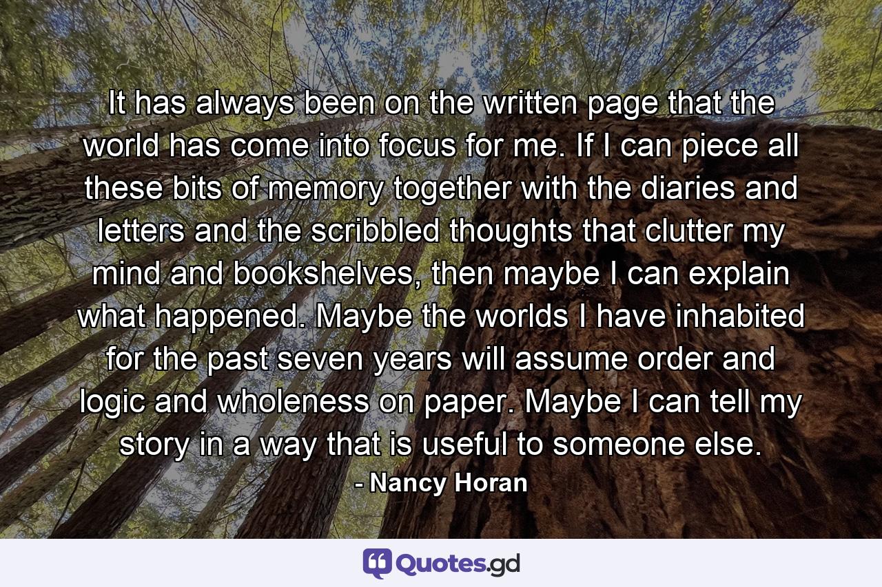 It has always been on the written page that the world has come into focus for me. If I can piece all these bits of memory together with the diaries and letters and the scribbled thoughts that clutter my mind and bookshelves, then maybe I can explain what happened. Maybe the worlds I have inhabited for the past seven years will assume order and logic and wholeness on paper. Maybe I can tell my story in a way that is useful to someone else. - Quote by Nancy Horan