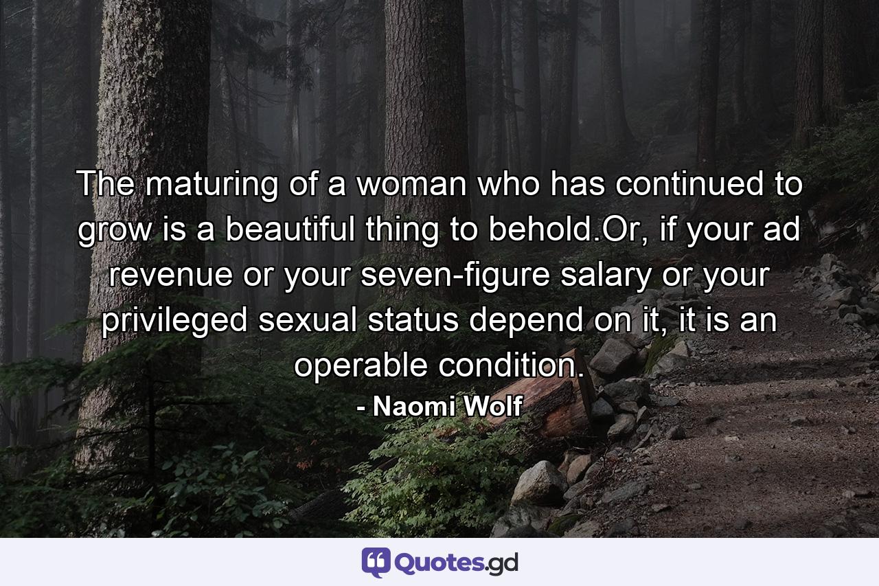The maturing of a woman who has continued to grow is a beautiful thing to behold.Or, if your ad revenue or your seven-figure salary or your privileged sexual status depend on it, it is an operable condition. - Quote by Naomi Wolf