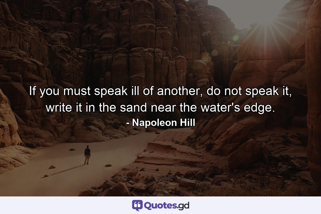 If you must speak ill of another, do not speak it, write it in the sand near the water's edge. - Quote by Napoleon Hill