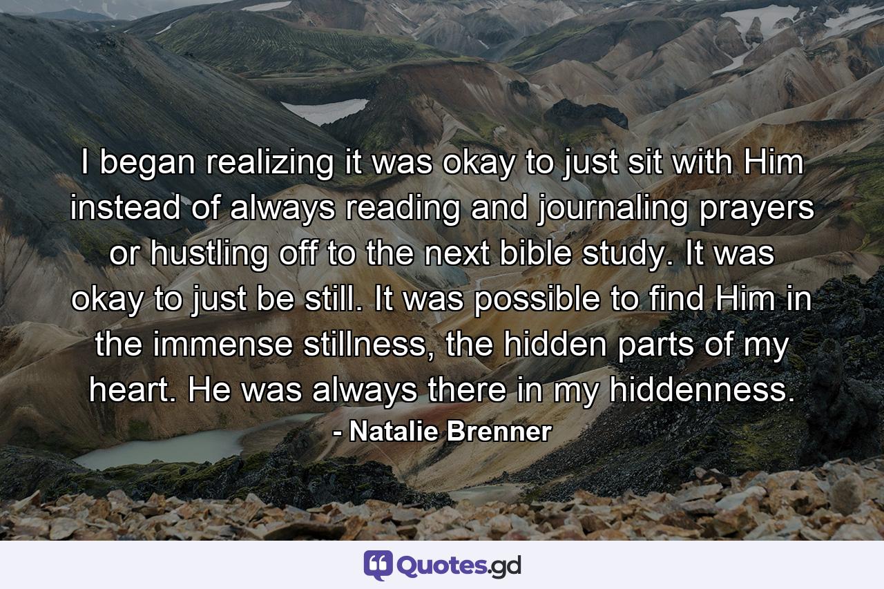 I began realizing it was okay to just sit with Him instead of always reading and journaling prayers or hustling off to the next bible study. It was okay to just be still. It was possible to find Him in the immense stillness, the hidden parts of my heart. He was always there in my hiddenness. - Quote by Natalie Brenner