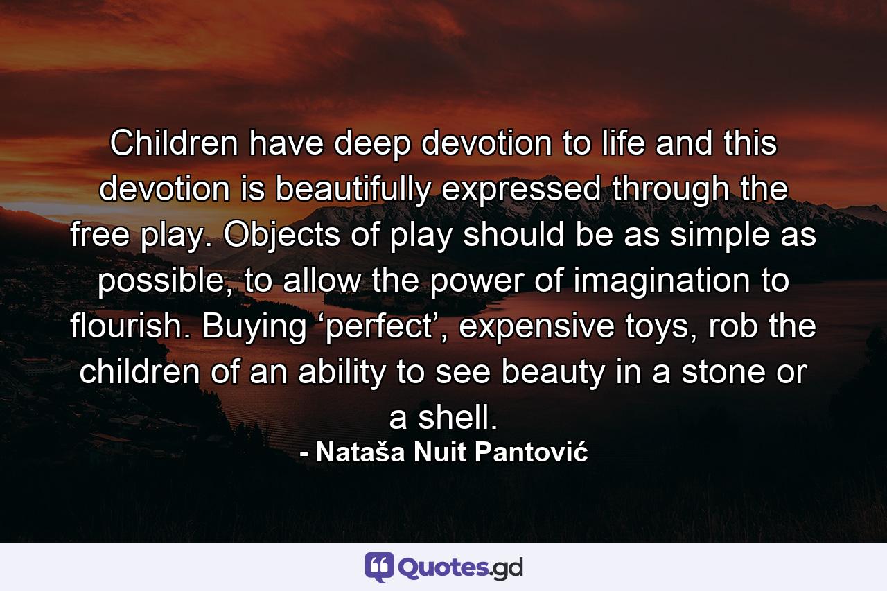 Children have deep devotion to life and this devotion is beautifully expressed through the free play. Objects of play should be as simple as possible, to allow the power of imagination to flourish. Buying ‘perfect’, expensive toys, rob the children of an ability to see beauty in a stone or a shell. - Quote by Nataša Nuit Pantović