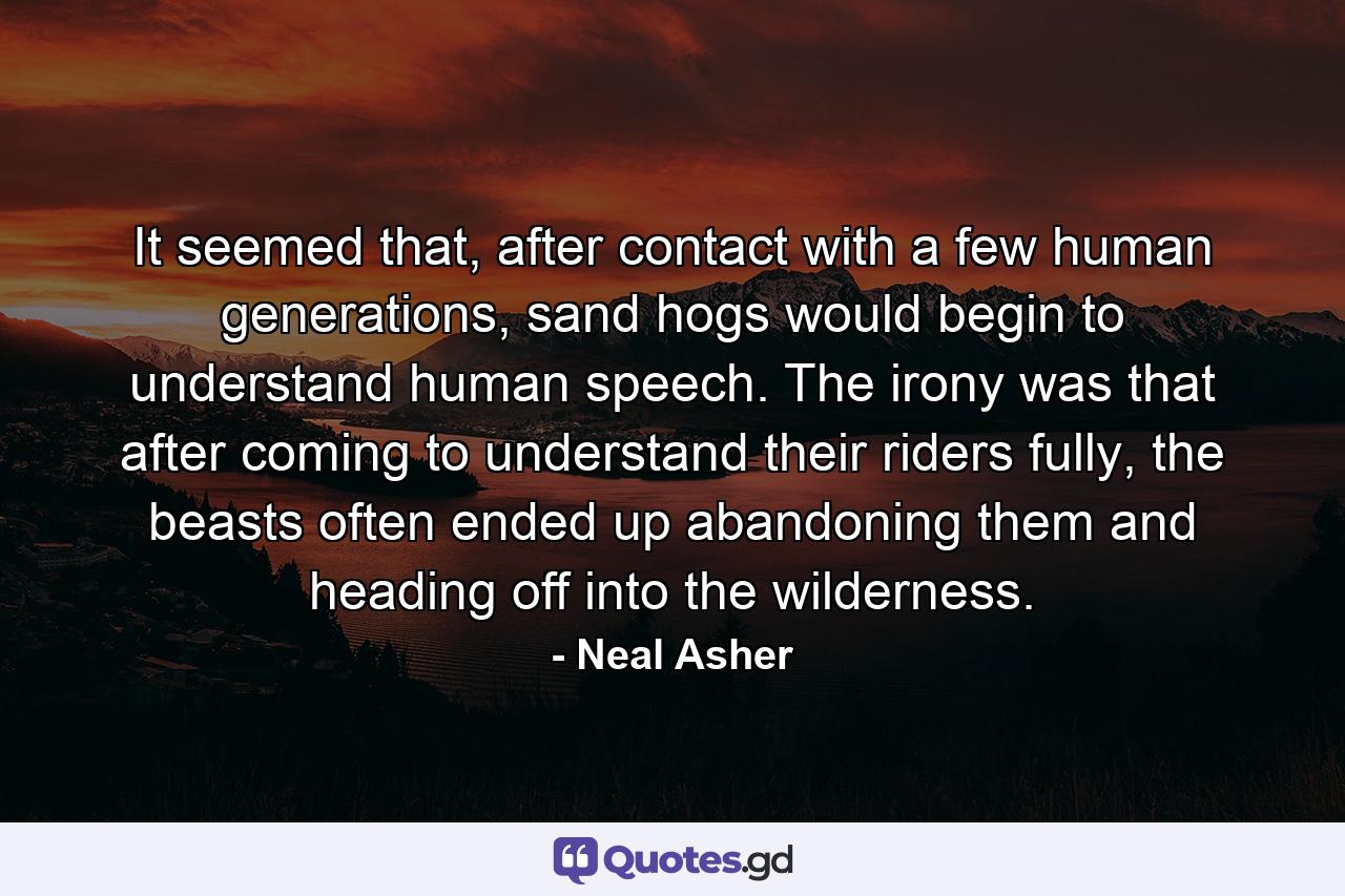 It seemed that, after contact with a few human generations, sand hogs would begin to understand human speech. The irony was that after coming to understand their riders fully, the beasts often ended up abandoning them and heading off into the wilderness. - Quote by Neal Asher