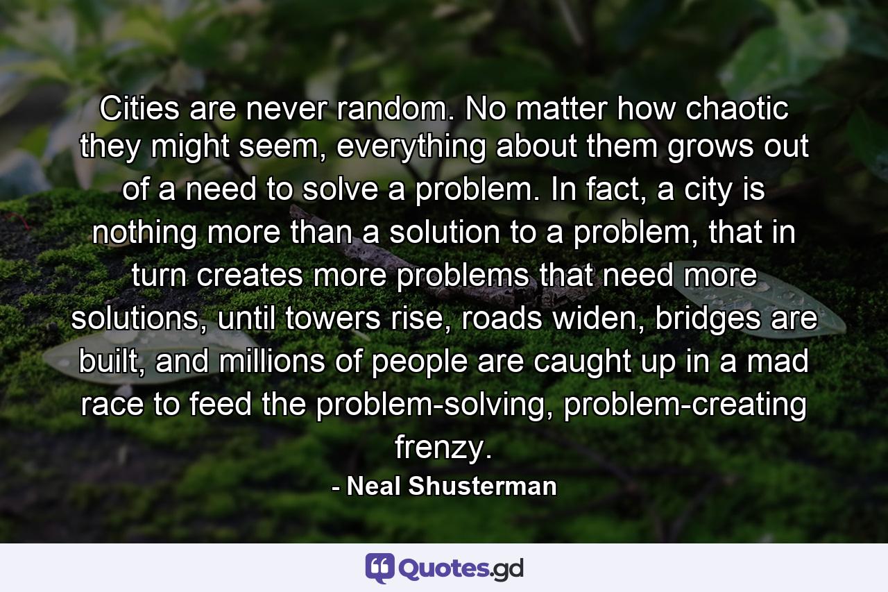 Cities are never random. No matter how chaotic they might seem, everything about them grows out of a need to solve a problem. In fact, a city is nothing more than a solution to a problem, that in turn creates more problems that need more solutions, until towers rise, roads widen, bridges are built, and millions of people are caught up in a mad race to feed the problem-solving, problem-creating frenzy. - Quote by Neal Shusterman