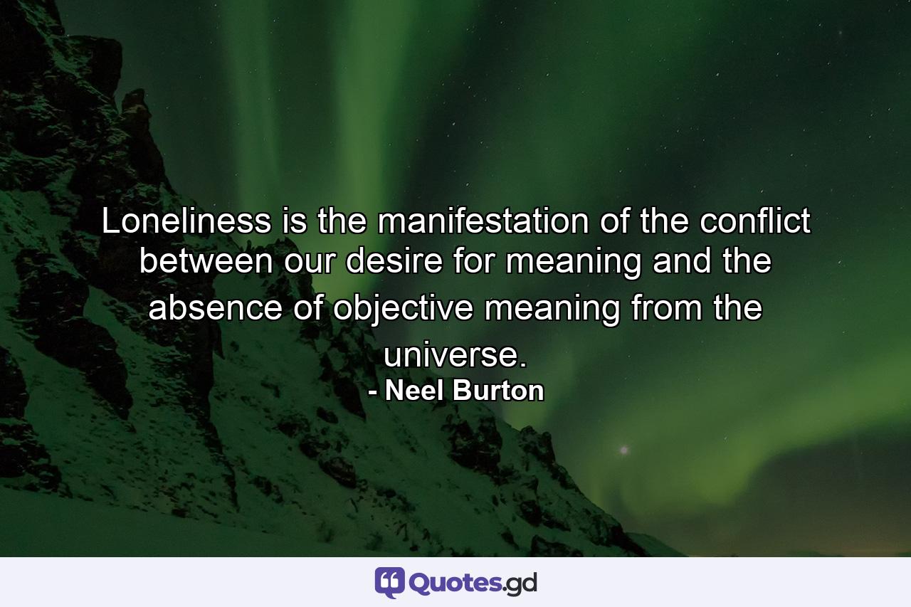 Loneliness is the manifestation of the conflict between our desire for meaning and the absence of objective meaning from the universe. - Quote by Neel Burton