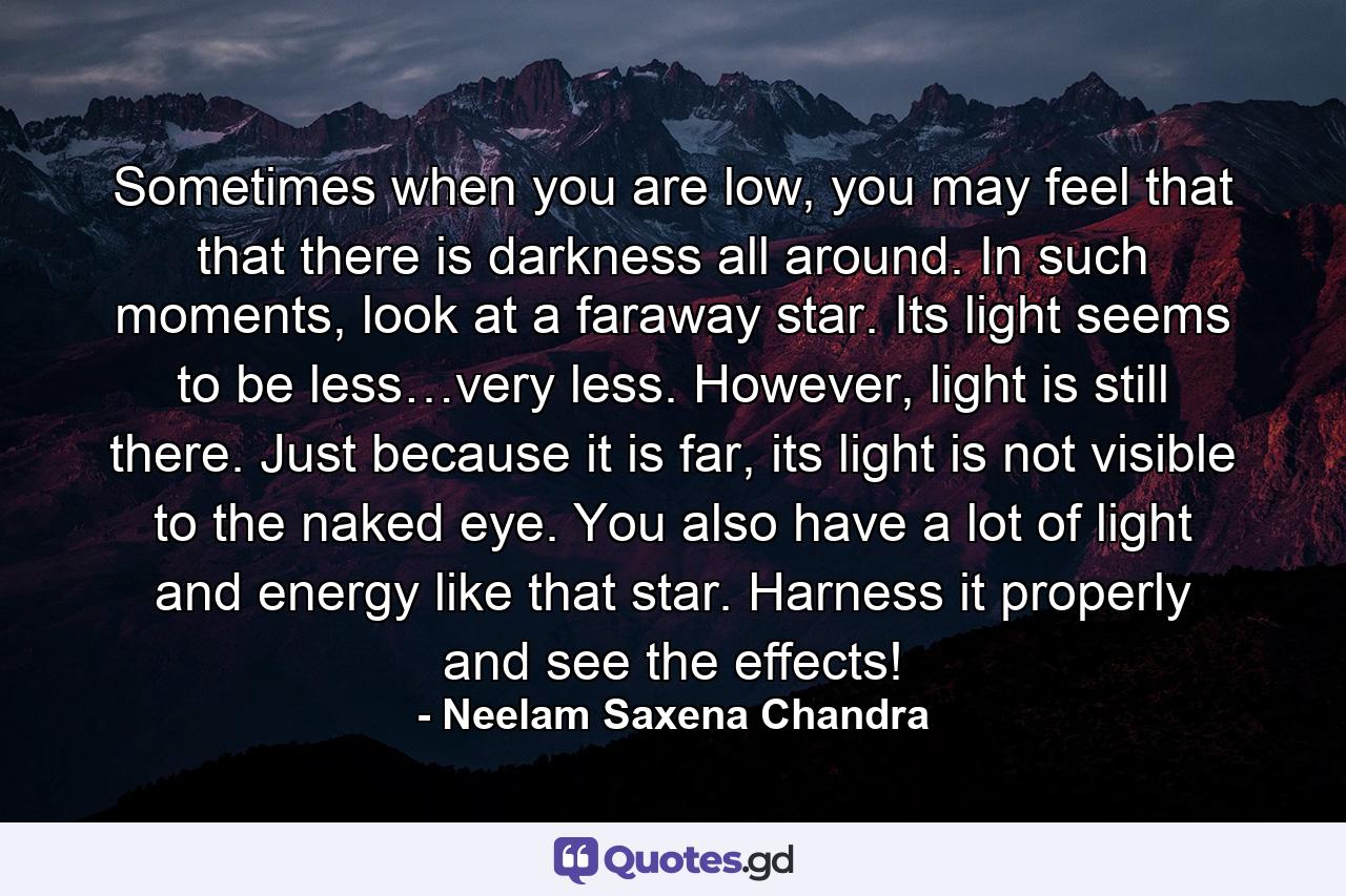 Sometimes when you are low, you may feel that that there is darkness all around. In such moments, look at a faraway star. Its light seems to be less…very less. However, light is still there. Just because it is far, its light is not visible to the naked eye. You also have a lot of light and energy like that star. Harness it properly and see the effects! - Quote by Neelam Saxena Chandra