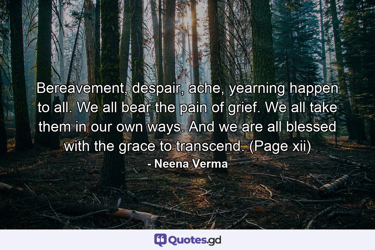 Bereavement, despair, ache, yearning happen to all. We all bear the pain of grief. We all take them in our own ways. And we are all blessed with the grace to transcend. (Page xii) - Quote by Neena Verma