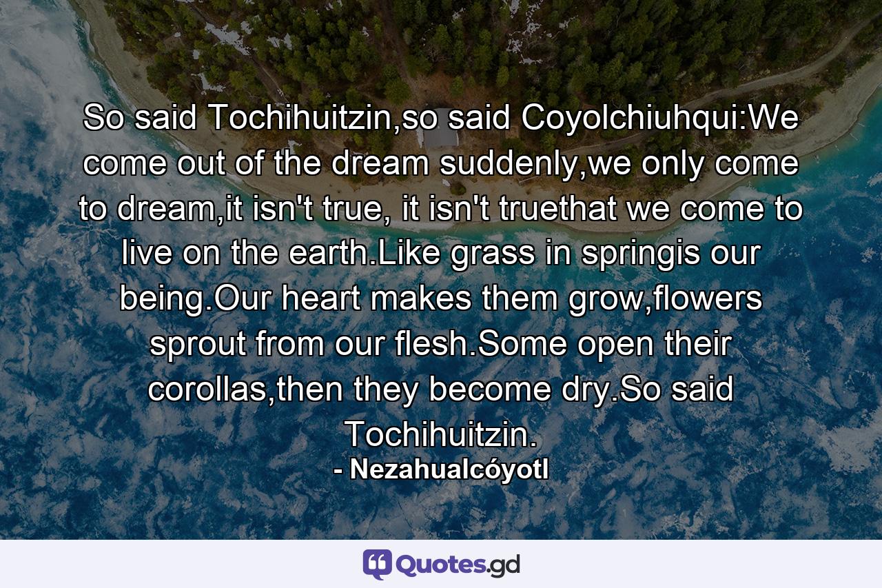 So said Tochihuitzin,so said Coyolchiuhqui:We come out of the dream suddenly,we only come to dream,it isn't true, it isn't truethat we come to live on the earth.Like grass in springis our being.Our heart makes them grow,flowers sprout from our flesh.Some open their corollas,then they become dry.So said Tochihuitzin. - Quote by Nezahualcóyotl